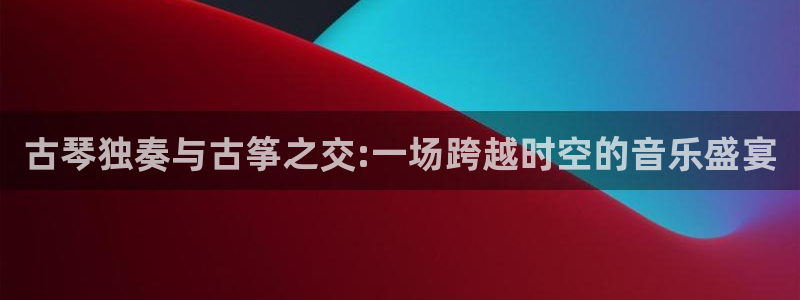 凯发国际平台登录：古琴独奏与古筝之交:一场跨越时空的音乐盛宴