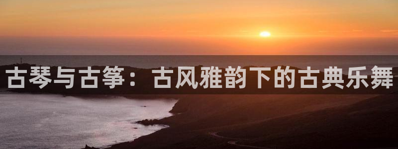 凯发k8娱乐网址多少：古琴与古筝：古风雅韵下的古典乐舞