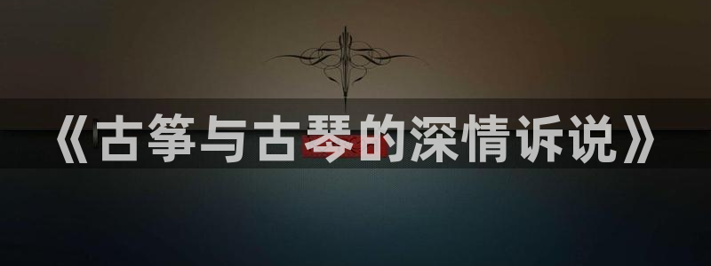 凯发首页：《古筝与古琴的深情诉说》