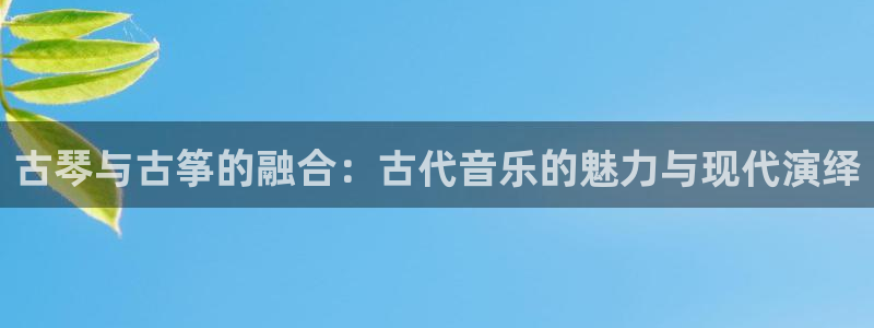 凯发k8娱乐旗舰：古琴与古筝的融合：古代音乐的魅力与现代演绎